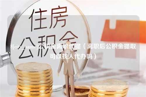 余江公积金离职代提（离职后公积金提取可以找人代办吗）