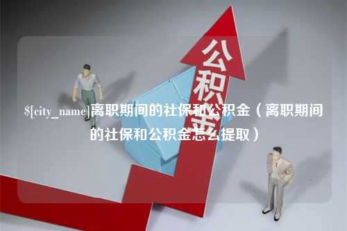 余江离职期间的社保和公积金（离职期间的社保和公积金怎么提取）