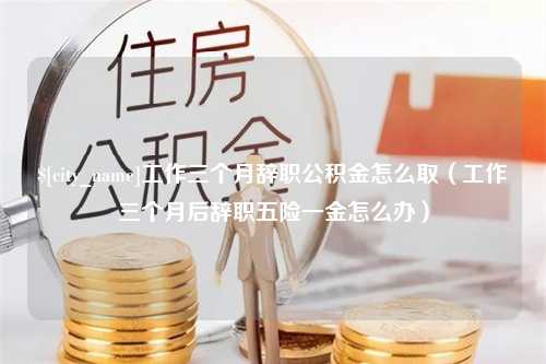 余江工作三个月辞职公积金怎么取（工作三个月后辞职五险一金怎么办）