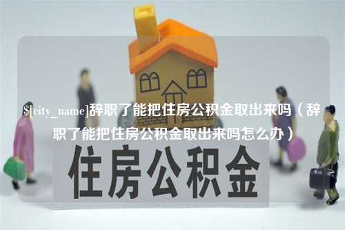 余江辞职了能把住房公积金取出来吗（辞职了能把住房公积金取出来吗怎么办）